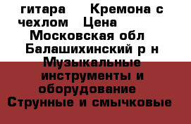 гитара 3/4 Кремона с чехлом › Цена ­ 8 000 - Московская обл., Балашихинский р-н Музыкальные инструменты и оборудование » Струнные и смычковые   